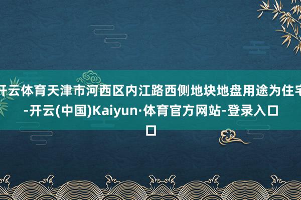 开云体育天津市河西区内江路西侧地块地盘用途为住宅-开云(中国)Kaiyun·体育官方网站-登录入口