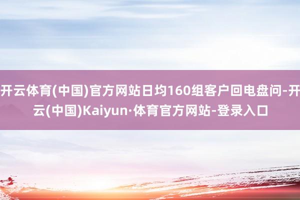 开云体育(中国)官方网站日均160组客户回电盘问-开云(中国)Kaiyun·体育官方网站-登录入口