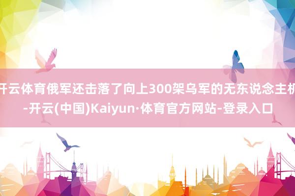 开云体育俄军还击落了向上300架乌军的无东说念主机-开云(中国)Kaiyun·体育官方网站-登录入口