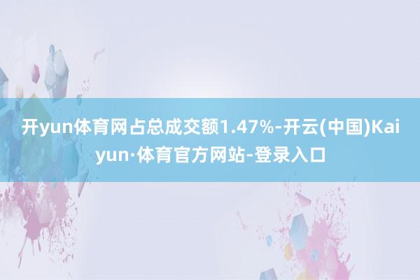 开yun体育网占总成交额1.47%-开云(中国)Kaiyun·体育官方网站-登录入口