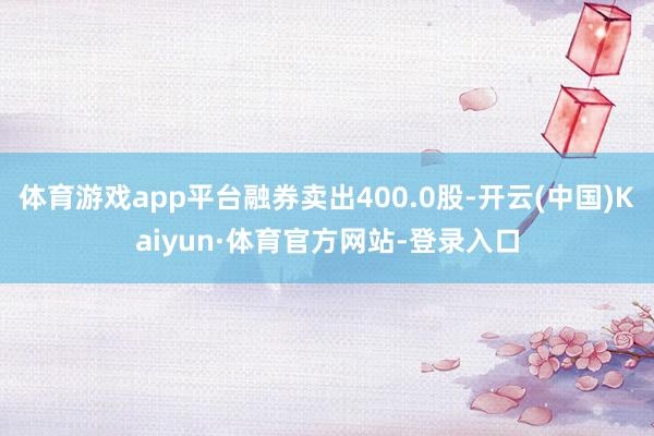 体育游戏app平台融券卖出400.0股-开云(中国)Kaiyun·体育官方网站-登录入口