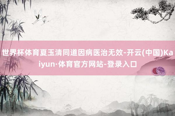 世界杯体育夏玉清同道因病医治无效-开云(中国)Kaiyun·体育官方网站-登录入口