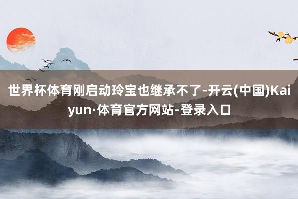 世界杯体育刚启动玲宝也继承不了-开云(中国)Kaiyun·体育官方网站-登录入口