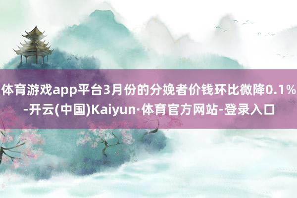 体育游戏app平台3月份的分娩者价钱环比微降0.1%-开云(中国)Kaiyun·体育官方网站-登录入口