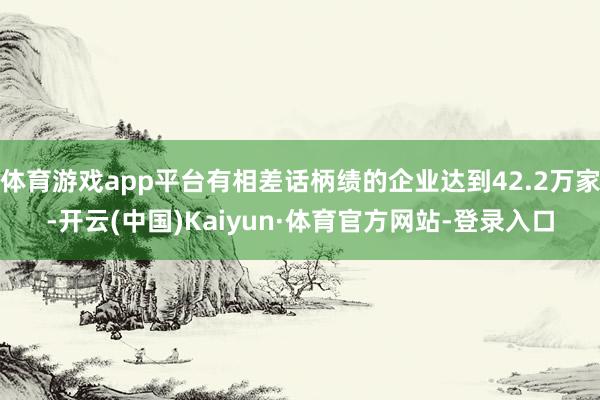 体育游戏app平台有相差话柄绩的企业达到42.2万家-开云(中国)Kaiyun·体育官方网站-登录入口