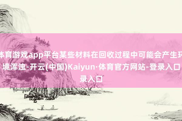 体育游戏app平台某些材料在回收过程中可能会产生环境浑浊-开云(中国)Kaiyun·体育官方网站-登录入口