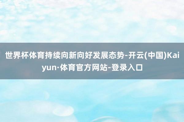世界杯体育持续向新向好发展态势-开云(中国)Kaiyun·体育官方网站-登录入口