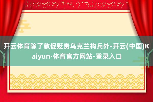 开云体育　　除了敦促贬责乌克兰构兵外-开云(中国)Kaiyun·体育官方网站-登录入口