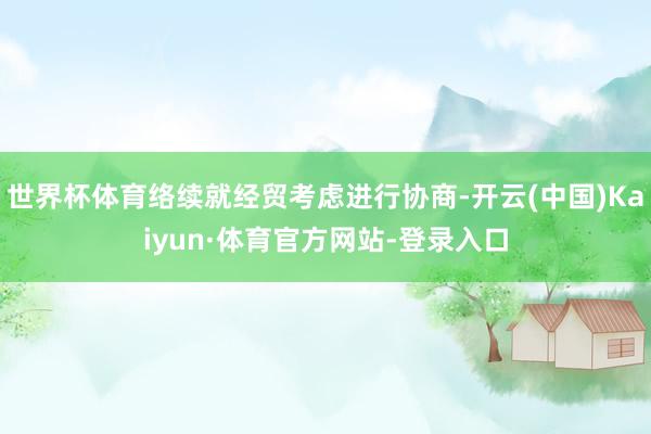 世界杯体育络续就经贸考虑进行协商-开云(中国)Kaiyun·体育官方网站-登录入口