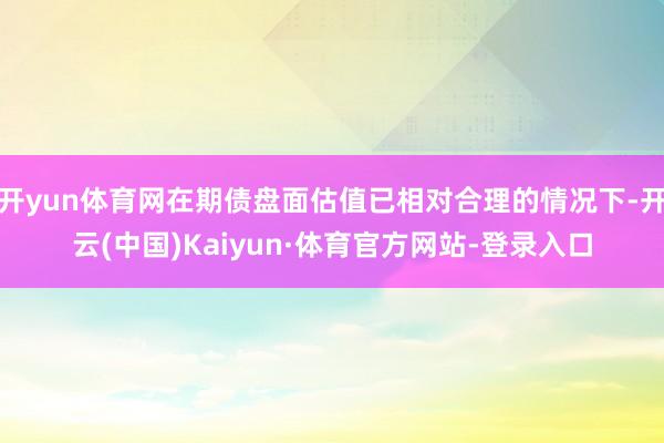 开yun体育网在期债盘面估值已相对合理的情况下-开云(中国)Kaiyun·体育官方网站-登录入口