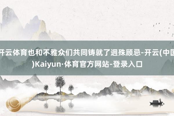 开云体育也和不雅众们共同铸就了迥殊顾忌-开云(中国)Kaiyun·体育官方网站-登录入口