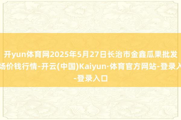 开yun体育网2025年5月27日长治市金鑫瓜果批发商场价钱行情-开云(中国)Kaiyun·体育官方网站-登录入口
