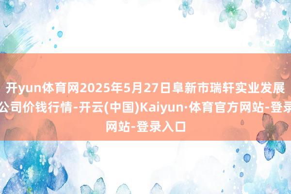 开yun体育网2025年5月27日阜新市瑞轩实业发展有限公司价钱行情-开云(中国)Kaiyun·体育官方网站-登录入口