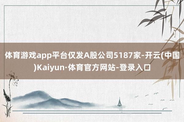 体育游戏app平台仅发A股公司5187家-开云(中国)Kaiyun·体育官方网站-登录入口