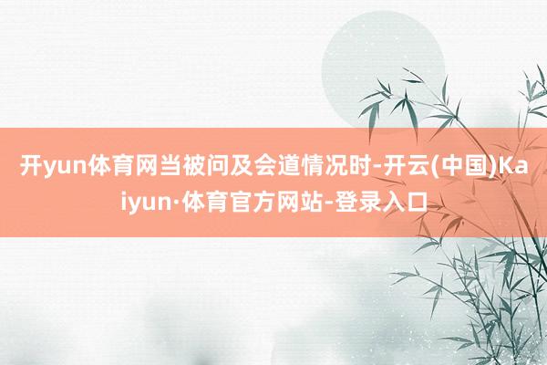 开yun体育网　　当被问及会道情况时-开云(中国)Kaiyun·体育官方网站-登录入口