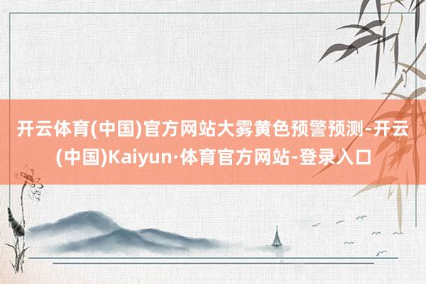 开云体育(中国)官方网站　　大雾黄色预警　　预测-开云(中国)Kaiyun·体育官方网站-登录入口
