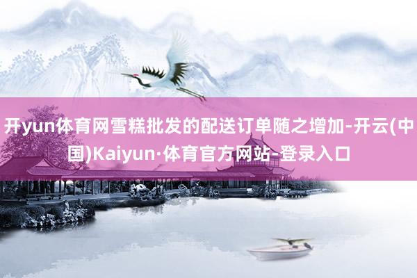 开yun体育网雪糕批发的配送订单随之增加-开云(中国)Kaiyun·体育官方网站-登录入口