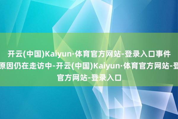 开云(中国)Kaiyun·体育官方网站-登录入口事件的详备原因仍在走访中-开云(中国)Kaiyun·体育官方网站-登录入口