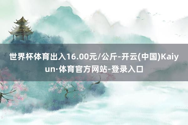 世界杯体育出入16.00元/公斤-开云(中国)Kaiyun·体育官方网站-登录入口