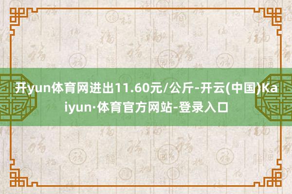 开yun体育网进出11.60元/公斤-开云(中国)Kaiyun·体育官方网站-登录入口
