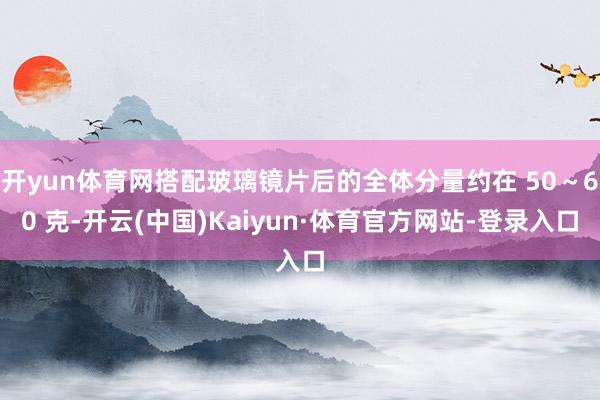 开yun体育网搭配玻璃镜片后的全体分量约在 50～60 克-开云(中国)Kaiyun·体育官方网站-登录入口