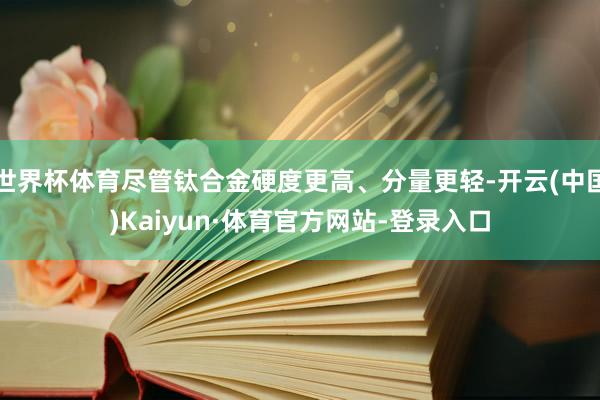 世界杯体育尽管钛合金硬度更高、分量更轻-开云(中国)Kaiyun·体育官方网站-登录入口