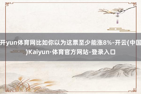开yun体育网比如你以为这票至少能涨8%-开云(中国)Kaiyun·体育官方网站-登录入口