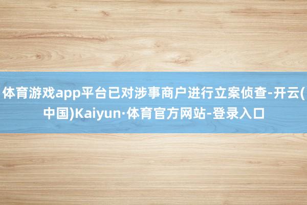 体育游戏app平台已对涉事商户进行立案侦查-开云(中国)Kaiyun·体育官方网站-登录入口