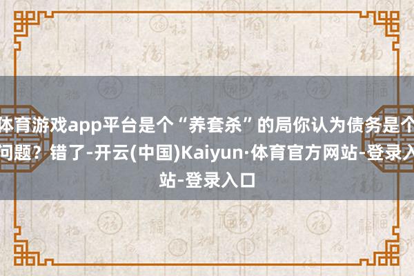体育游戏app平台是个“养套杀”的局你认为债务是个大问题?错了-开云(中国)Kaiyun·体育官方网站-登录入口