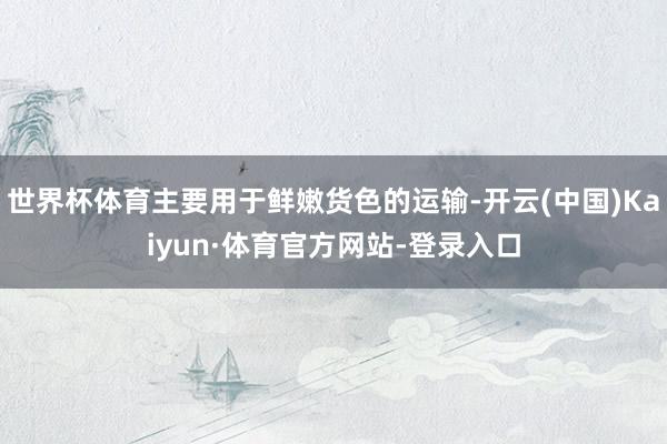 世界杯体育主要用于鲜嫩货色的运输-开云(中国)Kaiyun·体育官方网站-登录入口