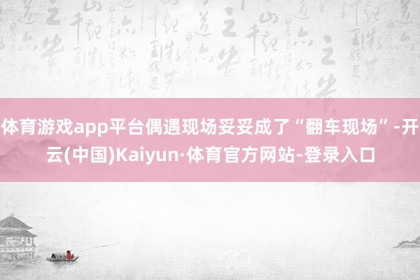 体育游戏app平台偶遇现场妥妥成了“翻车现场”-开云(中国)Kaiyun·体育官方网站-登录入口