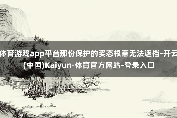 体育游戏app平台那份保护的姿态根蒂无法遮挡-开云(中国)Kaiyun·体育官方网站-登录入口
