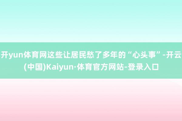 开yun体育网这些让居民愁了多年的“心头事”-开云(中国)Kaiyun·体育官方网站-登录入口