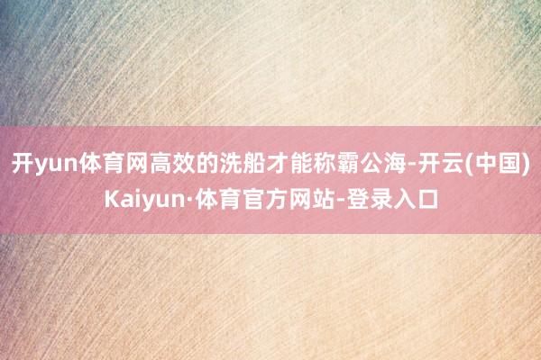 开yun体育网高效的洗船才能称霸公海-开云(中国)Kaiyun·体育官方网站-登录入口