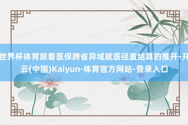 世界杯体育跟着医保跨省异域就医径直结算的推开-开云(中国)Kaiyun·体育官方网站-登录入口