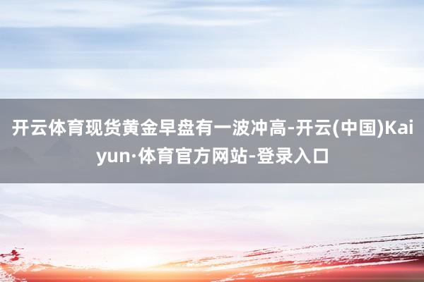 开云体育现货黄金早盘有一波冲高-开云(中国)Kaiyun·体育官方网站-登录入口