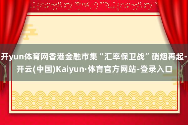 开yun体育网香港金融市集“汇率保卫战”硝烟再起-开云(中国)Kaiyun·体育官方网站-登录入口
