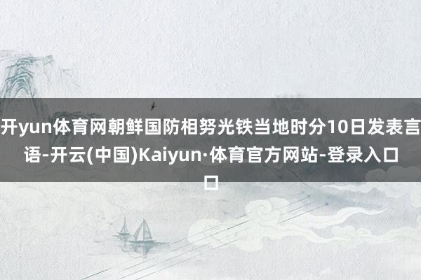 开yun体育网朝鲜国防相努光铁当地时分10日发表言语-开云(中国)Kaiyun·体育官方网站-登录入口