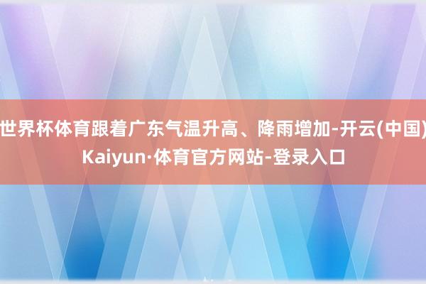 世界杯体育跟着广东气温升高、降雨增加-开云(中国)Kaiyun·体育官方网站-登录入口