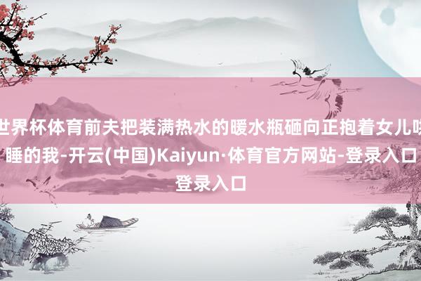 世界杯体育前夫把装满热水的暖水瓶砸向正抱着女儿哄睡的我-开云(中国)Kaiyun·体育官方网站-登录入口
