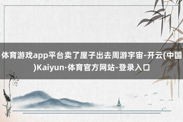 体育游戏app平台卖了屋子出去周游宇宙-开云(中国)Kaiyun·体育官方网站-登录入口