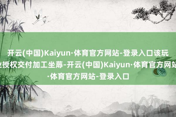 开云(中国)Kaiyun·体育官方网站-登录入口该玩物并非企业授权交付加工坐蓐-开云(中国)Kaiyun·体育官方网站-登录入口