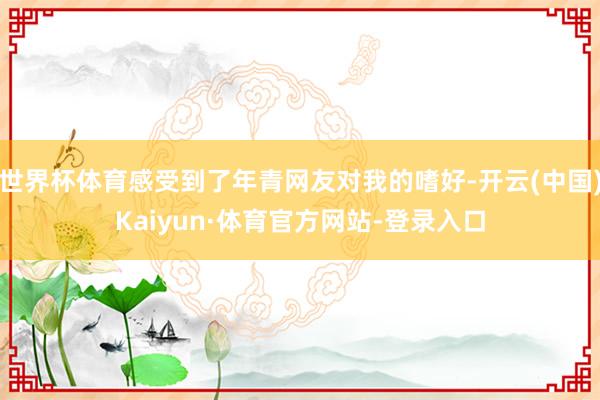 世界杯体育感受到了年青网友对我的嗜好-开云(中国)Kaiyun·体育官方网站-登录入口