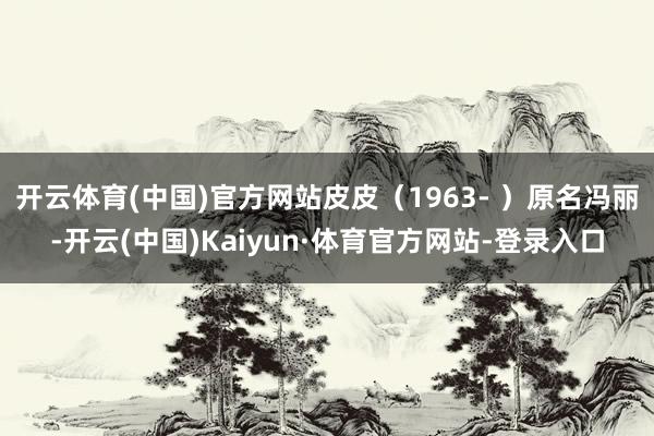 开云体育(中国)官方网站皮皮（1963- ）原名冯丽-开云(中国)Kaiyun·体育官方网站-登录入口