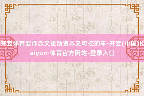 开云体育要作念又更动资本又可控的车-开云(中国)Kaiyun·体育官方网站-登录入口