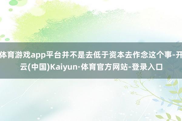 体育游戏app平台并不是去低于资本去作念这个事-开云(中国)Kaiyun·体育官方网站-登录入口