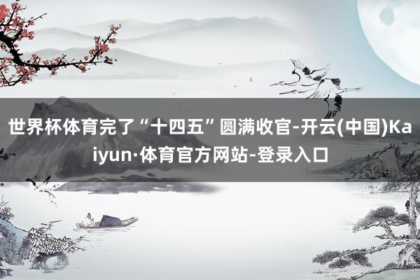 世界杯体育完了“十四五”圆满收官-开云(中国)Kaiyun·体育官方网站-登录入口