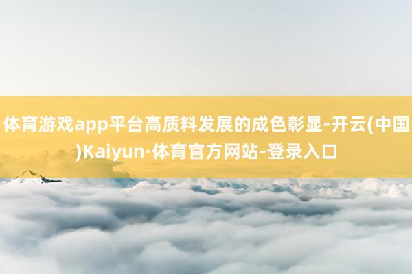 体育游戏app平台高质料发展的成色彰显-开云(中国)Kaiyun·体育官方网站-登录入口