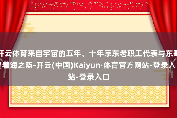 开云体育来自宇宙的五年、十年京东老职工代表与东哥喝着海之蓝-开云(中国)Kaiyun·体育官方网站-登录入口