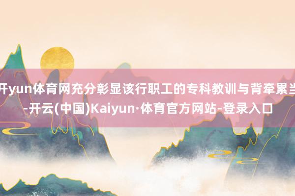 开yun体育网充分彰显该行职工的专科教训与背牵累当-开云(中国)Kaiyun·体育官方网站-登录入口